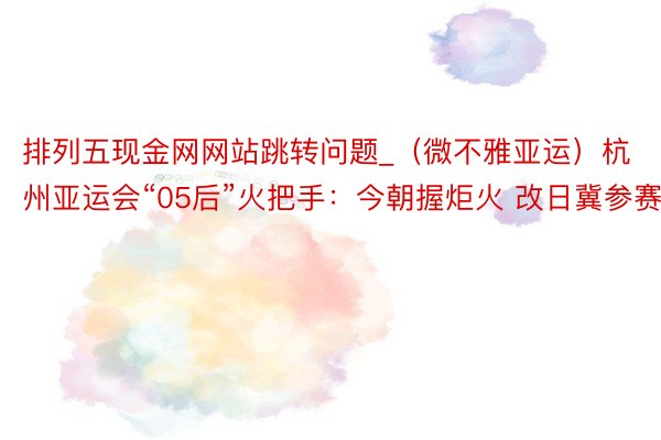 排列五现金网网站跳转问题_（微不雅亚运）杭州亚运会“05后”火把手：今朝握炬火 改日冀参赛