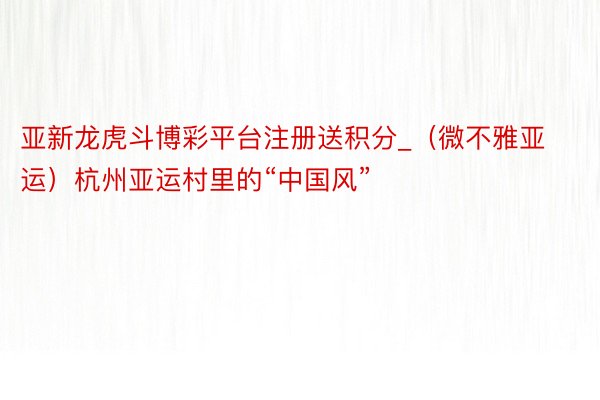 亚新龙虎斗博彩平台注册送积分_（微不雅亚运）杭州亚运村里的“中国风”