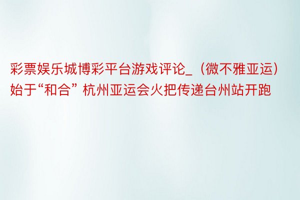 彩票娱乐城博彩平台游戏评论_（微不雅亚运）始于“和合” 杭州亚运会火把传递台州站开跑