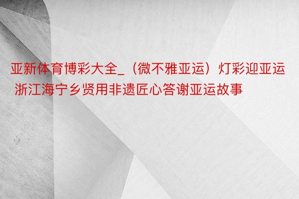 亚新体育博彩大全_（微不雅亚运）灯彩迎亚运 浙江海宁乡贤用非遗匠心答谢亚运故事