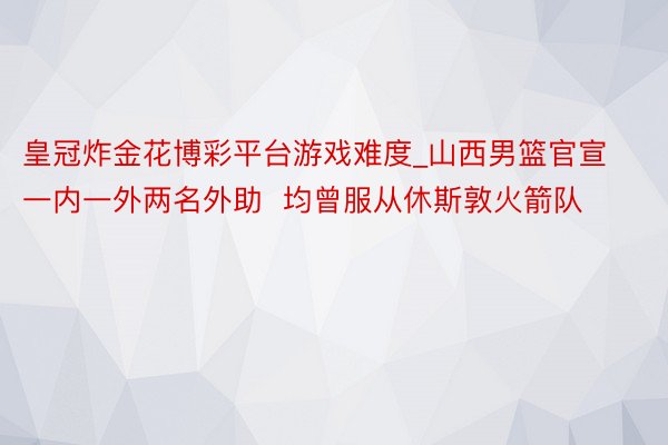 皇冠炸金花博彩平台游戏难度_山西男篮官宣一内一外两名外助  均曾服从休斯敦火箭队