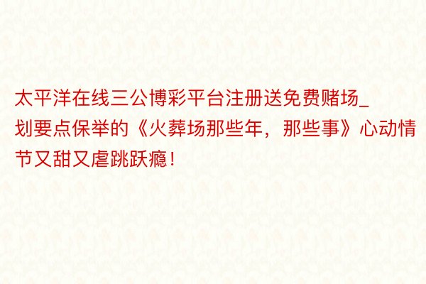 太平洋在线三公博彩平台注册送免费赌场_划要点保举的《火葬场那些年，那些事》心动情节又甜又虐跳跃瘾！