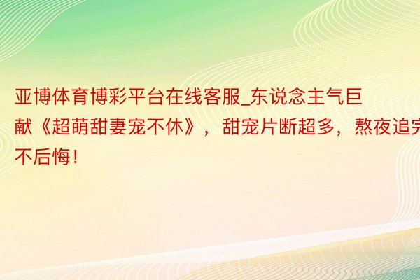 亚博体育博彩平台在线客服_东说念主气巨献《超萌甜妻宠不休》，甜宠片断超多，熬夜追完不后悔！