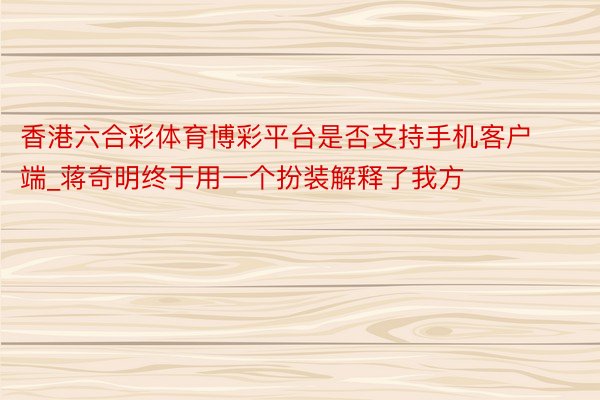 香港六合彩体育博彩平台是否支持手机客户端_蒋奇明终于用一个扮装解释了我方