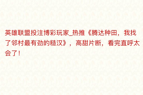 英雄联盟投注博彩玩家_热推《腾达种田，我找了邻村最有劲的糙汉》，高甜片断，看完直呼太会了！