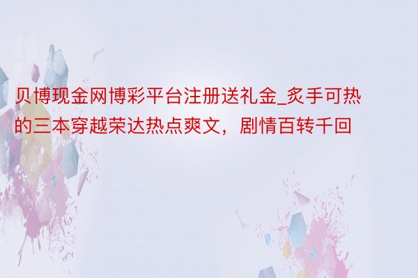 贝博现金网博彩平台注册送礼金_炙手可热的三本穿越荣达热点爽文，剧情百转千回