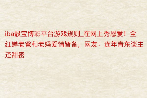 iba骰宝博彩平台游戏规则_在网上秀恩爱！全红婵老爸和老妈爱情皆备，网友：连年青东谈主还甜密