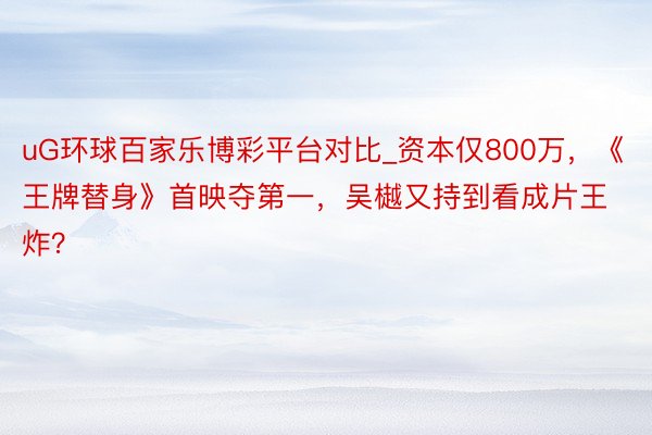 uG环球百家乐博彩平台对比_资本仅800万，《王牌替身》首映夺第一，吴樾又持到看成片王炸？