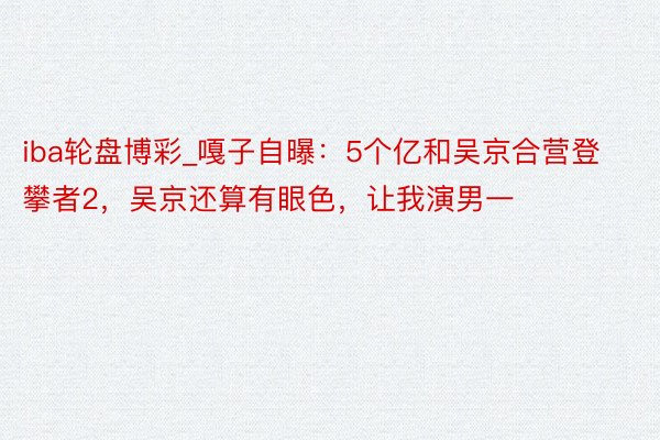 iba轮盘博彩_嘎子自曝：5个亿和吴京合营登攀者2，吴京还算有眼色，让我演男一