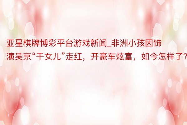亚星棋牌博彩平台游戏新闻_非洲小孩因饰演吴京“干女儿”走红，开豪车炫富，如今怎样了？