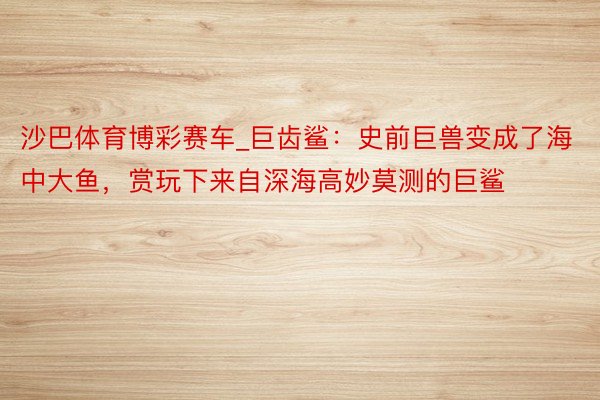 沙巴体育博彩赛车_巨齿鲨：史前巨兽变成了海中大鱼，赏玩下来自深海高妙莫测的巨鲨