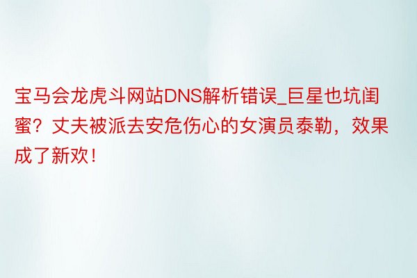 宝马会龙虎斗网站DNS解析错误_巨星也坑闺蜜？丈夫被派去安危伤心的女演员泰勒，效果成了新欢！
