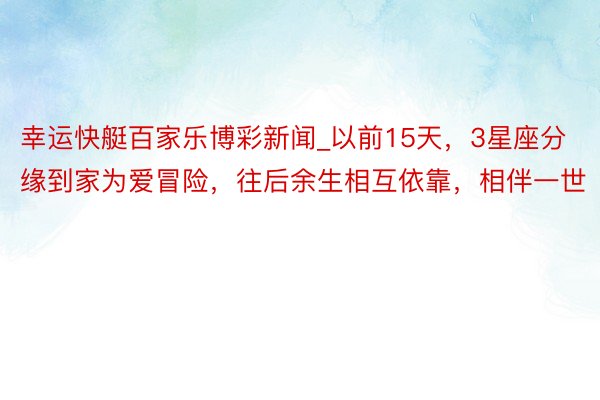幸运快艇百家乐博彩新闻_以前15天，3星座分缘到家为爱冒险，往后余生相互依靠，相伴一世