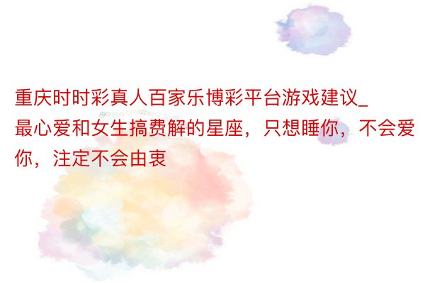 重庆时时彩真人百家乐博彩平台游戏建议_最心爱和女生搞费解的星座，只想睡你，不会爱你，注定不会由衷