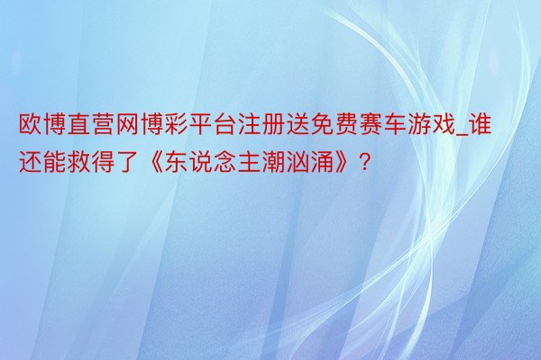 欧博直营网博彩平台注册送免费赛车游戏_谁还能救得了《东说念主潮汹涌》？