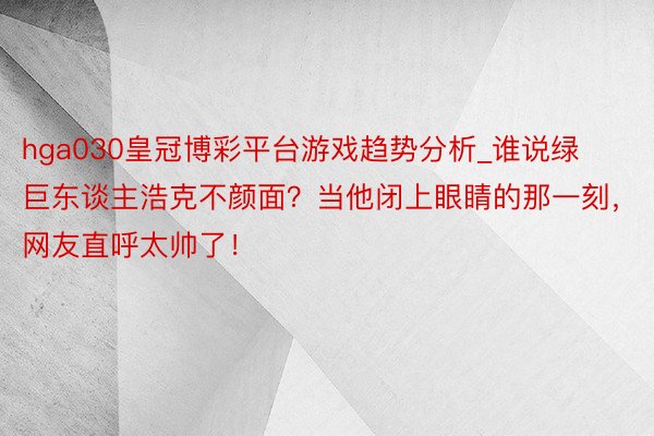 hga030皇冠博彩平台游戏趋势分析_谁说绿巨东谈主浩克不颜面？当他闭上眼睛的那一刻，网友直呼太帅了！