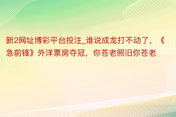 新2网址博彩平台投注_谁说成龙打不动了，《急前锋》外洋票房夺冠，你苍老照旧你苍老