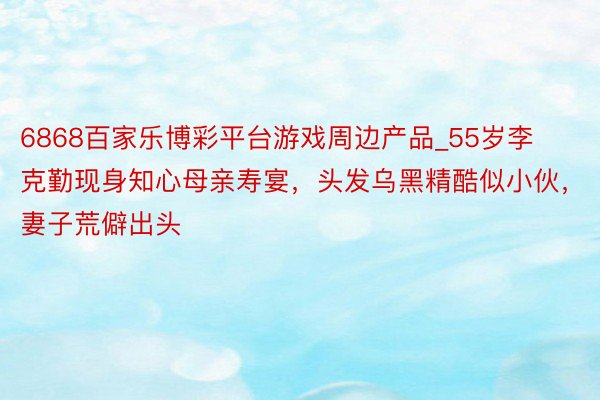 6868百家乐博彩平台游戏周边产品_55岁李克勤现身知心母亲寿宴，头发乌黑精酷似小伙，妻子荒僻出头