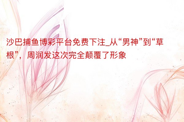 沙巴捕鱼博彩平台免费下注_从“男神”到“草根”，周润发这次完全颠覆了形象