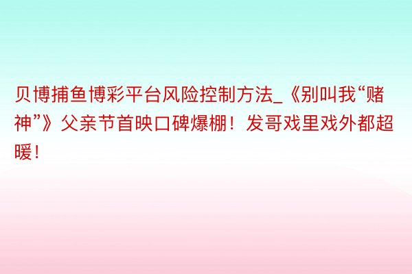 贝博捕鱼博彩平台风险控制方法_《别叫我“赌神”》父亲节首映口碑爆棚！发哥戏里戏外都超暖！