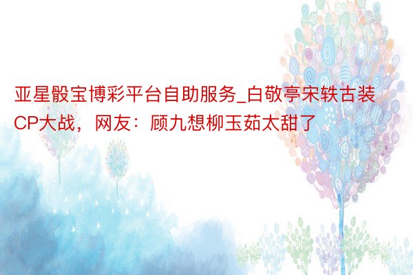 亚星骰宝博彩平台自助服务_白敬亭宋轶古装CP大战，网友：顾九想柳玉茹太甜了