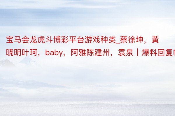 宝马会龙虎斗博彩平台游戏种类_蔡徐坤，黄晓明叶珂，baby，阿雅陈建州，袁泉｜爆料回复帖