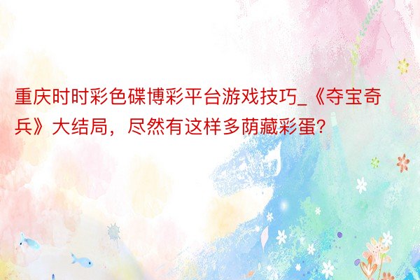 重庆时时彩色碟博彩平台游戏技巧_《夺宝奇兵》大结局，尽然有这样多荫藏彩蛋？
