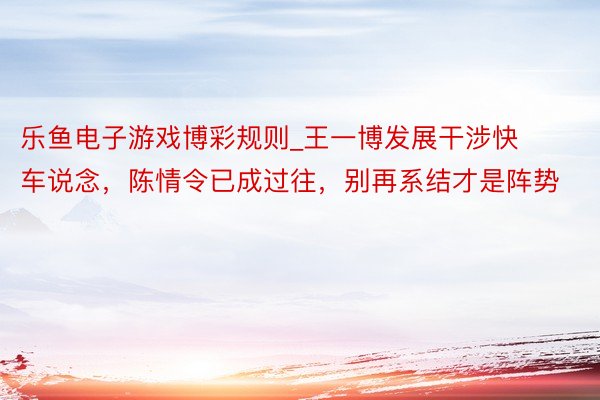乐鱼电子游戏博彩规则_王一博发展干涉快车说念，陈情令已成过往，别再系结才是阵势