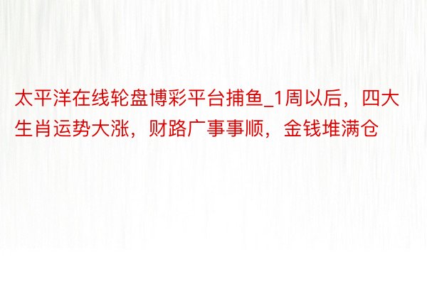 太平洋在线轮盘博彩平台捕鱼_1周以后，四大生肖运势大涨，财路广事事顺，金钱堆满仓