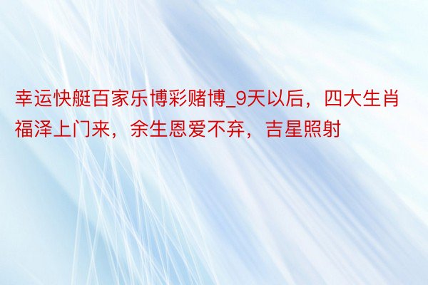 幸运快艇百家乐博彩赌博_9天以后，四大生肖福泽上门来，余生恩爱不弃，吉星照射
