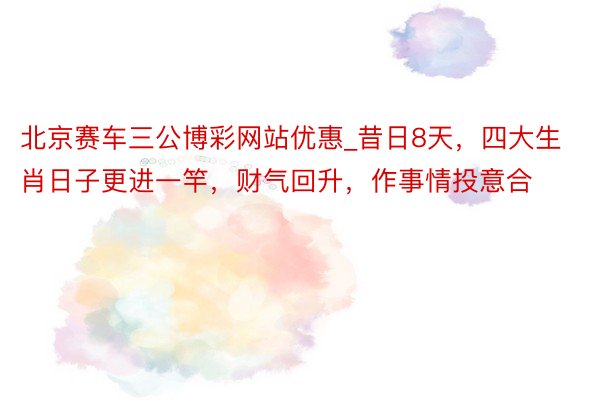北京赛车三公博彩网站优惠_昔日8天，四大生肖日子更进一竿，财气回升，作事情投意合