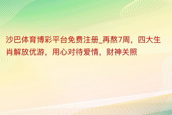 沙巴体育博彩平台免费注册_再熬7周，四大生肖解放优游，用心对待爱情，财神关照