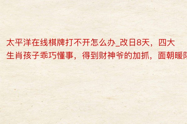 太平洋在线棋牌打不开怎么办_改日8天，四大生肖孩子乖巧懂事，得到财神爷的加抓，面朝暖阳