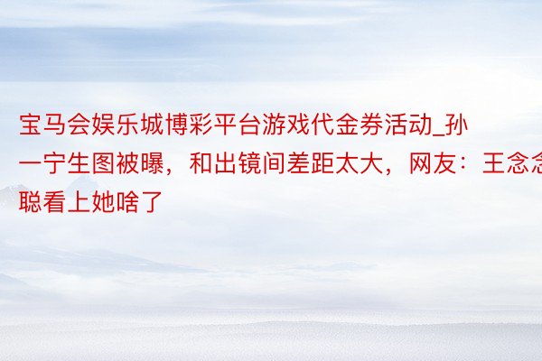 宝马会娱乐城博彩平台游戏代金券活动_孙一宁生图被曝，和出镜间差距太大，网友：王念念聪看上她啥了