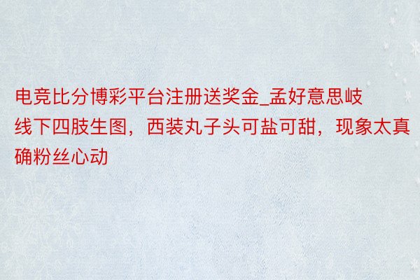 电竞比分博彩平台注册送奖金_孟好意思岐线下四肢生图，西装丸子头可盐可甜，现象太真确粉丝心动