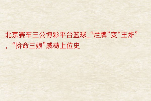 北京赛车三公博彩平台篮球_“烂牌”变“王炸”，“拚命三娘”戚薇上位史