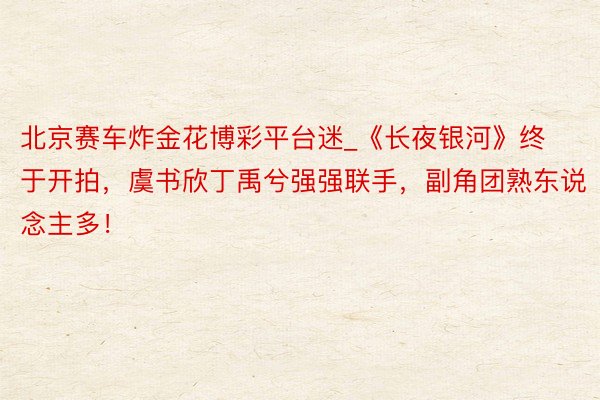 北京赛车炸金花博彩平台迷_《长夜银河》终于开拍，虞书欣丁禹兮强强联手，副角团熟东说念主多！