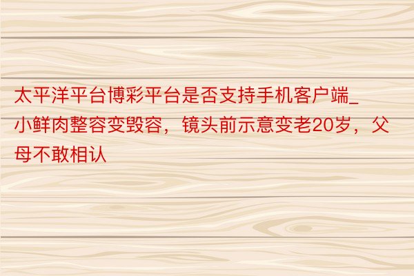 太平洋平台博彩平台是否支持手机客户端_小鲜肉整容变毁容，镜头前示意变老20岁，父母不敢相认
