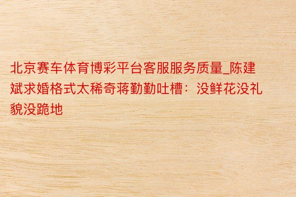 北京赛车体育博彩平台客服服务质量_陈建斌求婚格式太稀奇蒋勤勤吐槽：没鲜花没礼貌没跪地
