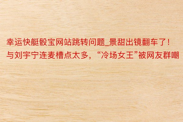 幸运快艇骰宝网站跳转问题_景甜出镜翻车了！与刘宇宁连麦槽点太多，“冷场女王”被网友群嘲