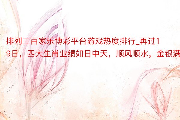 排列三百家乐博彩平台游戏热度排行_再过19日，四大生肖业绩如日中天，顺风顺水，金银满屋