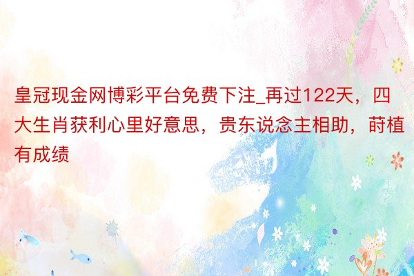 皇冠现金网博彩平台免费下注_再过122天，四大生肖获利心里好意思，贵东说念主相助，莳植有成绩