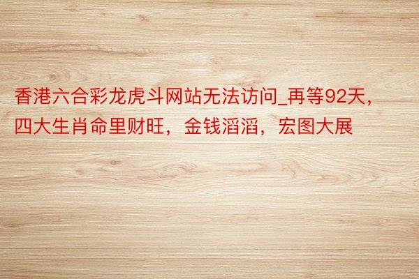 香港六合彩龙虎斗网站无法访问_再等92天，四大生肖命里财旺，金钱滔滔，宏图大展