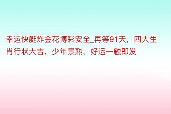 幸运快艇炸金花博彩安全_再等91天，四大生肖行状大吉，少年景熟，好运一触即发