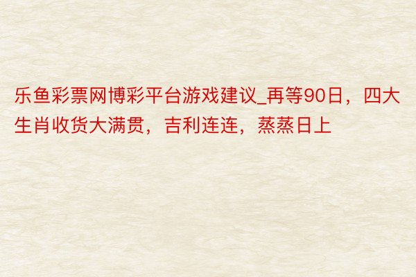 乐鱼彩票网博彩平台游戏建议_再等90日，四大生肖收货大满贯，吉利连连，蒸蒸日上
