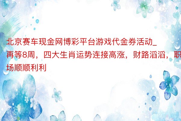 北京赛车现金网博彩平台游戏代金券活动_再等8周，四大生肖运势连接高涨，财路滔滔，职场顺顺利利