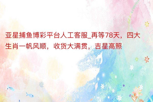 亚星捕鱼博彩平台人工客服_再等78天，四大生肖一帆风顺，收货大满贯，吉星高照