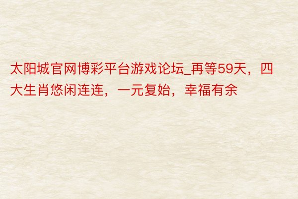 太阳城官网博彩平台游戏论坛_再等59天，四大生肖悠闲连连，一元复始，幸福有余