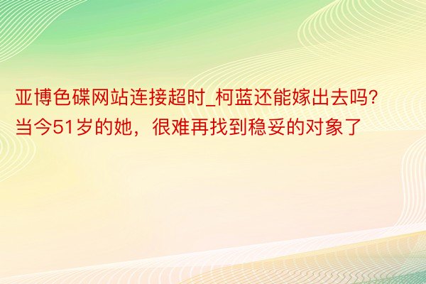亚博色碟网站连接超时_柯蓝还能嫁出去吗？当今51岁的她，很难再找到稳妥的对象了