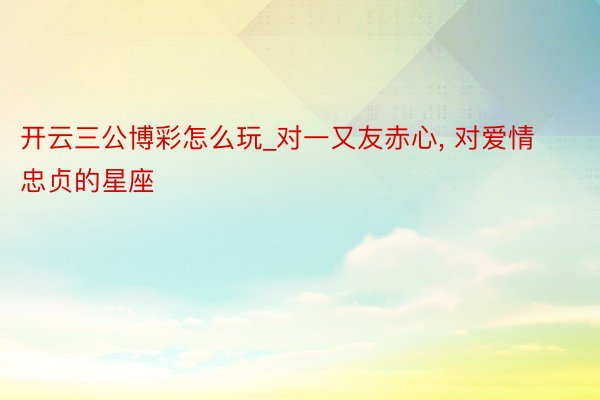 开云三公博彩怎么玩_对一又友赤心， 对爱情忠贞的星座
